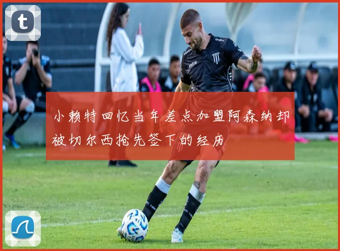 小赖特回忆当年差点加盟阿森纳却被切尔西抢先签下的经历