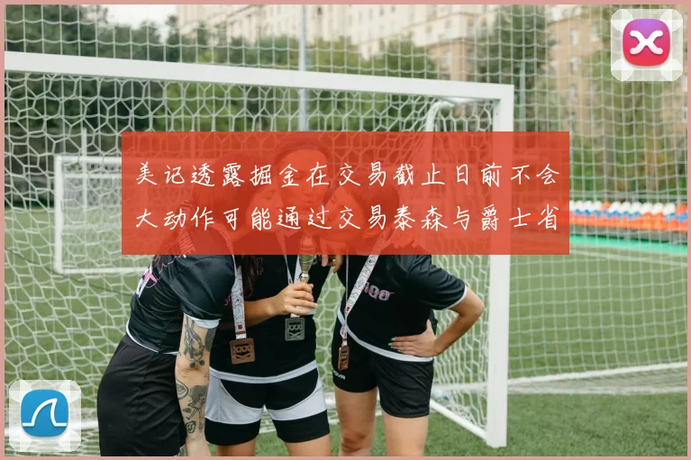美记透露掘金在交易截止日前不会大动作可能通过交易泰森与爵士省钱