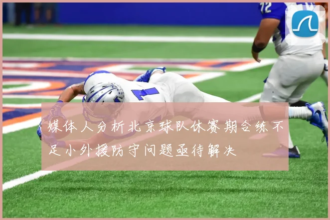 媒体人分析北京球队休赛期合练不足小外援防守问题亟待解决