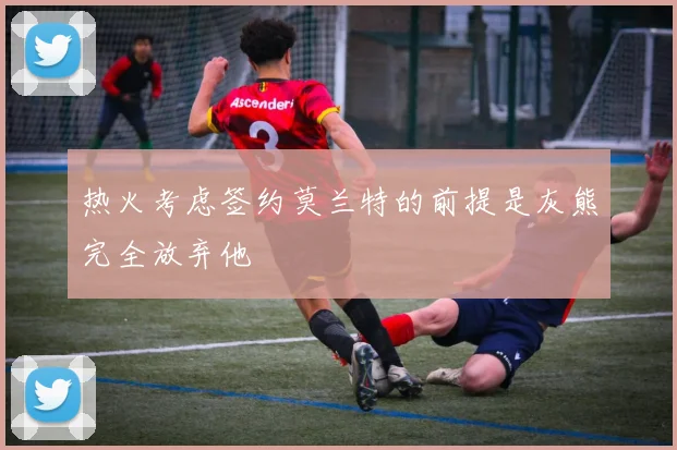 热火考虑签约莫兰特的前提是灰熊完全放弃他